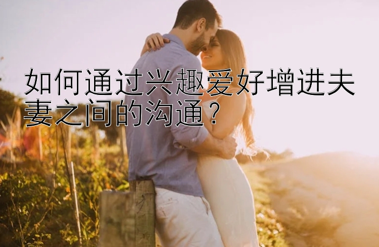 如何通过兴趣爱好增进夫妻之间的沟通？