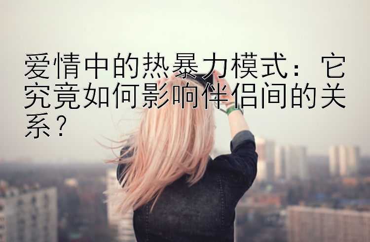 爱情中的热暴力模式：它究竟如何影响伴侣间的关系？