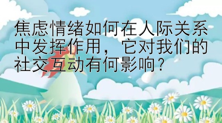 焦虑情绪如何在人际关系中发挥作用，它对我们的社交互动有何影响？