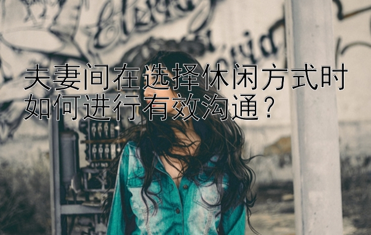 夫妻间在选择休闲方式时如何进行有效沟通？