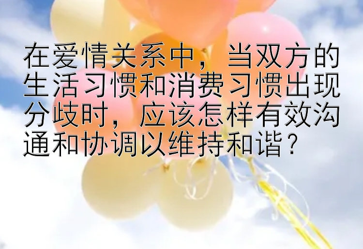 在爱情关系中，当双方的生活习惯和消费习惯出现分歧时，应该怎样有效沟通和协调以维持和谐？