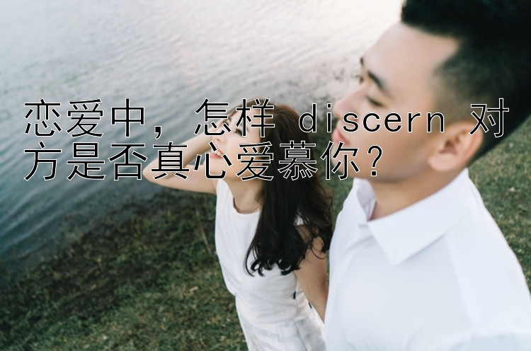 恋爱中，怎样 discern 对方是否真心爱慕你？