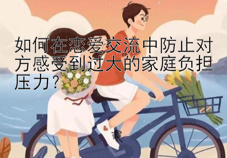 如何在恋爱交流中防止对方感受到过大的家庭负担压力？