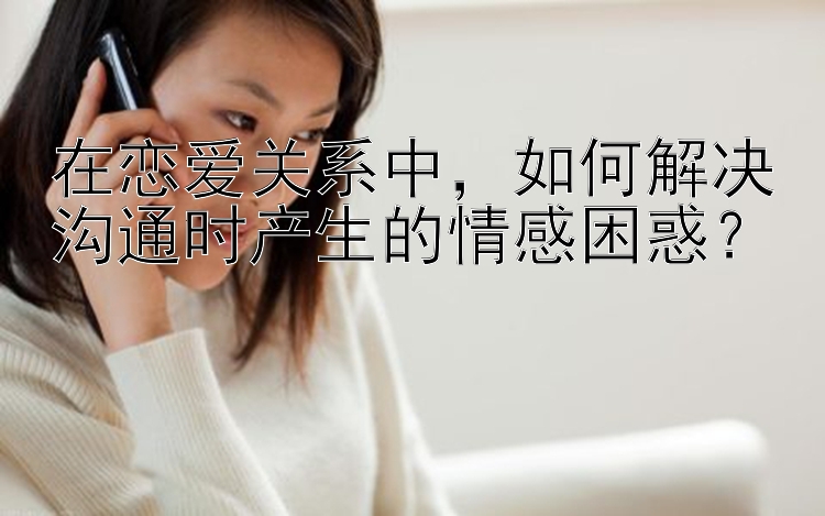 在恋爱关系中，如何解决沟通时产生的情感困惑？