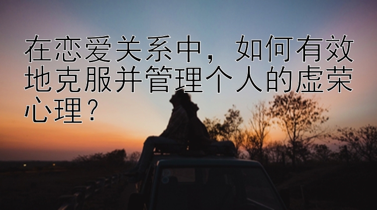 在恋爱关系中，如何有效地克服并管理个人的虚荣心理？