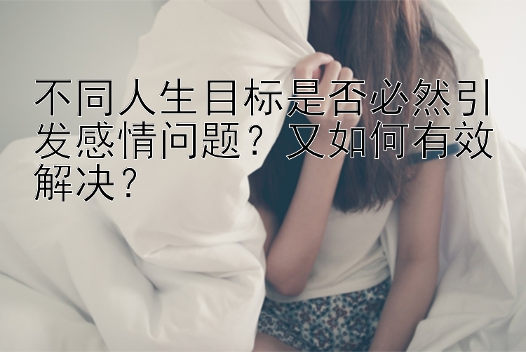 不同人生目标是否必然引发感情问题？又如何有效解决？