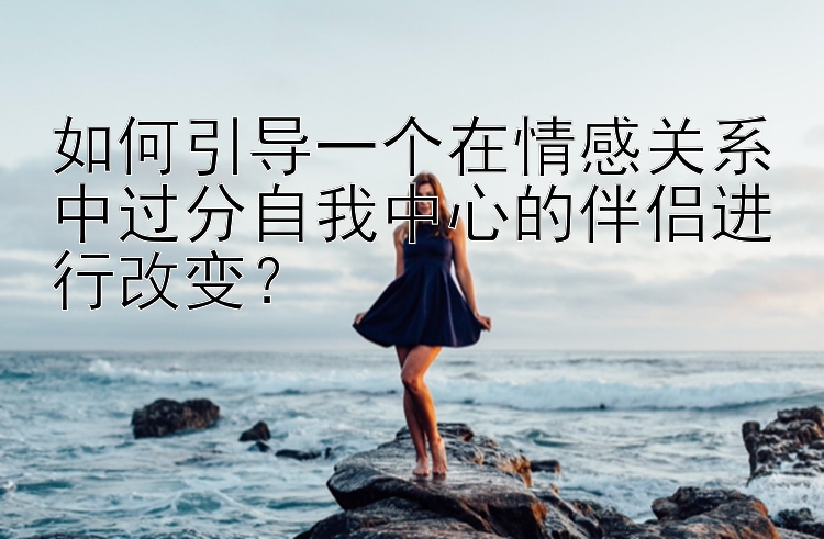 如何引导一个在情感关系中过分自我中心的伴侣进行改变？