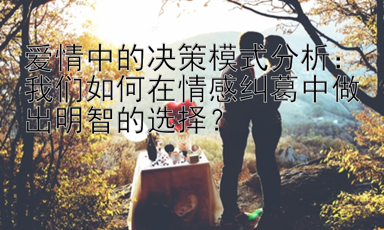 爱情中的决策模式分析：我们如何在情感纠葛中做出明智的选择？