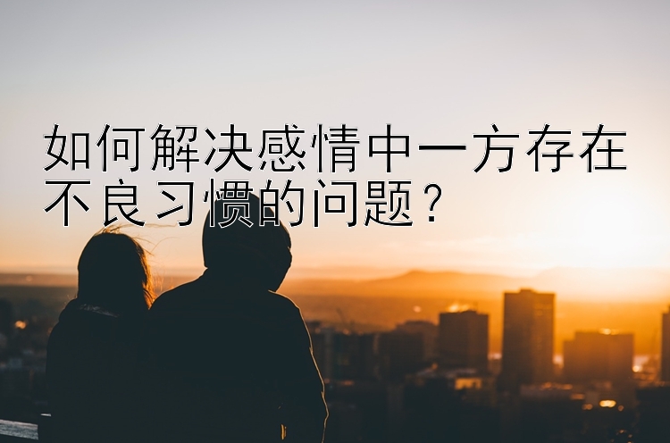 如何解决感情中一方存在不良习惯的问题？