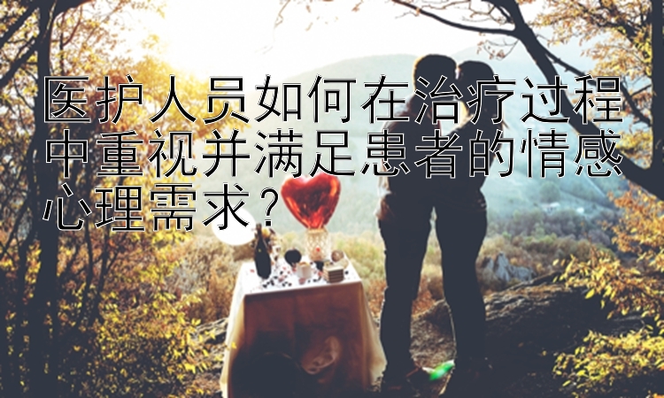 医护人员如何在治疗过程中重视并满足患者的情感心理需求？