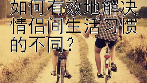 如何有效地解决情侣间生活习惯的不同？