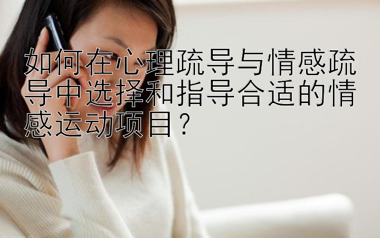 如何在心理疏导与情感疏导中选择和指导合适的情感运动项目？