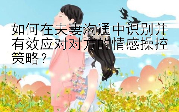 如何在夫妻沟通中识别并有效应对对方的情感操控策略？