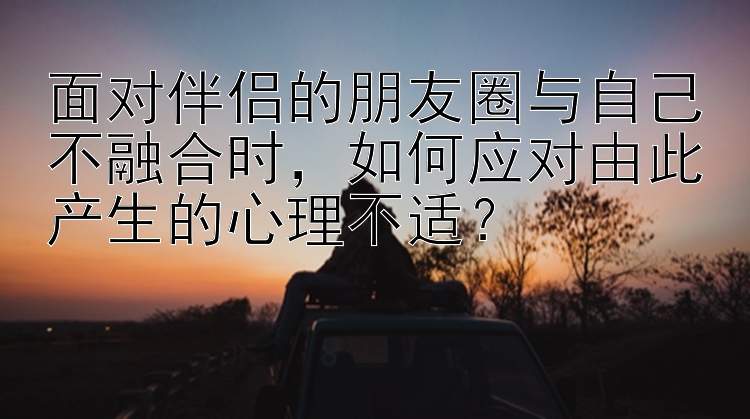 面对伴侣的朋友圈与自己不融合时，如何应对由此产生的心理不适？