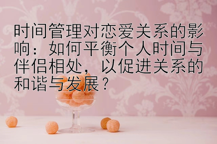 时间管理对恋爱关系的影响：如何平衡个人时间与伴侣相处，以促进关系的和谐与发展？