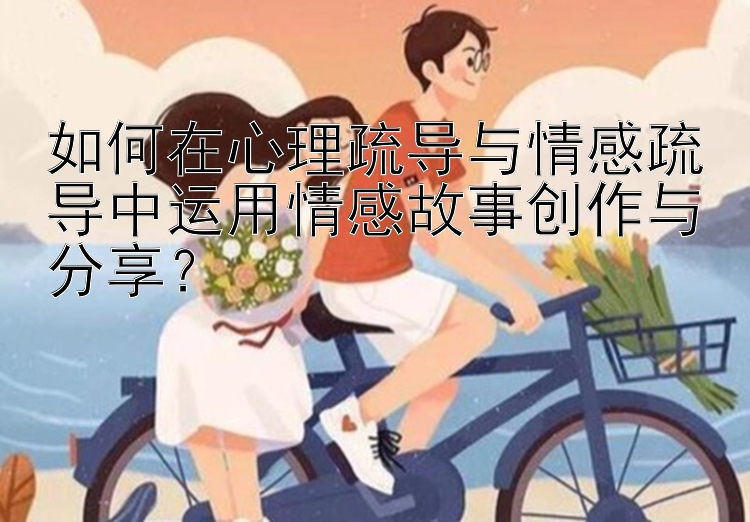 如何在心理疏导与情感疏导中运用情感故事创作与分享？