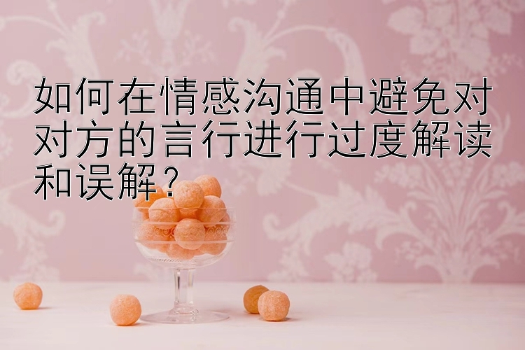 如何在情感沟通中避免对对方的言行进行过度解读和误解？