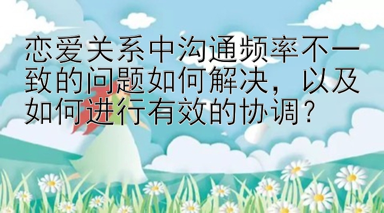 恋爱关系中沟通频率不一致的问题如何解决，以及如何进行有效的协调？