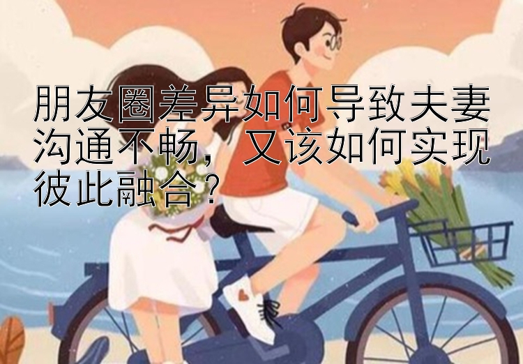 朋友圈差异如何导致夫妻沟通不畅，又该如何实现彼此融合？