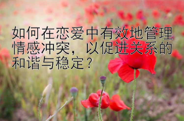 如何在恋爱中有效地管理情感冲突，以促进关系的和谐与稳定？