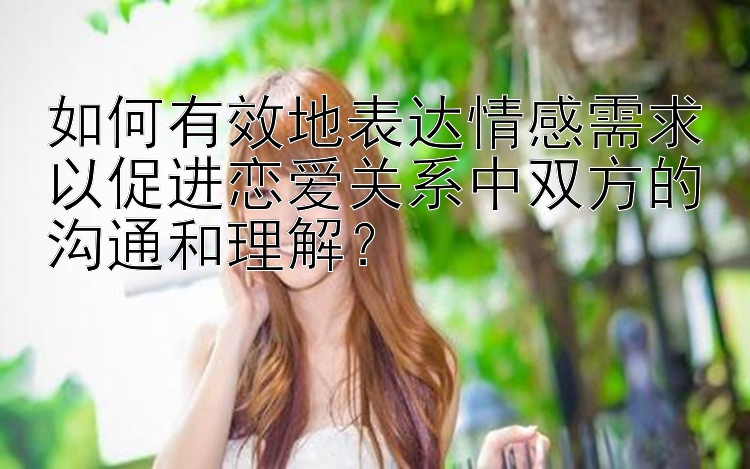 如何有效地表达情感需求以促进恋爱关系中双方的沟通和理解？