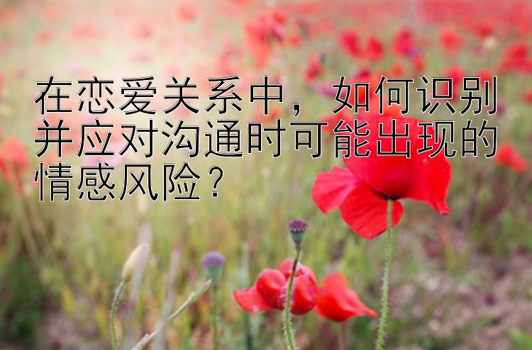 在恋爱关系中，如何识别并应对沟通时可能出现的情感风险？