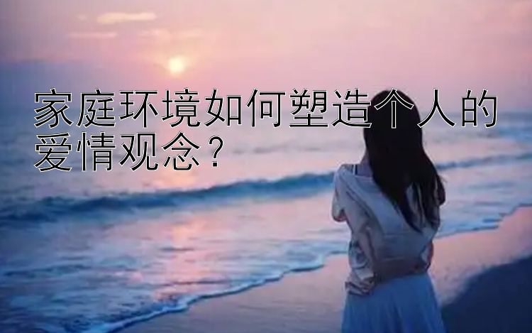 家庭环境如何塑造个人的爱情观念？