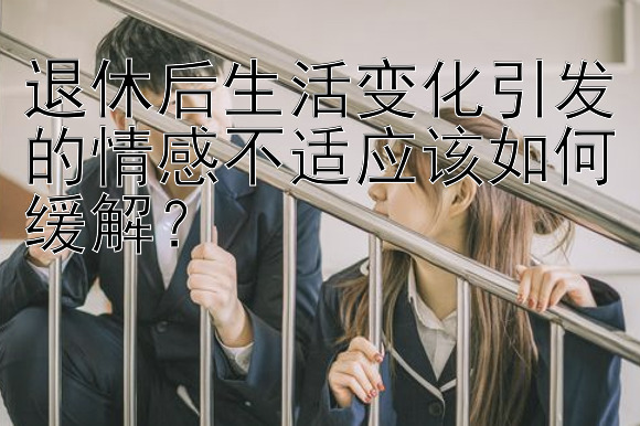 退休后生活变化引发的情感不适应该如何缓解？