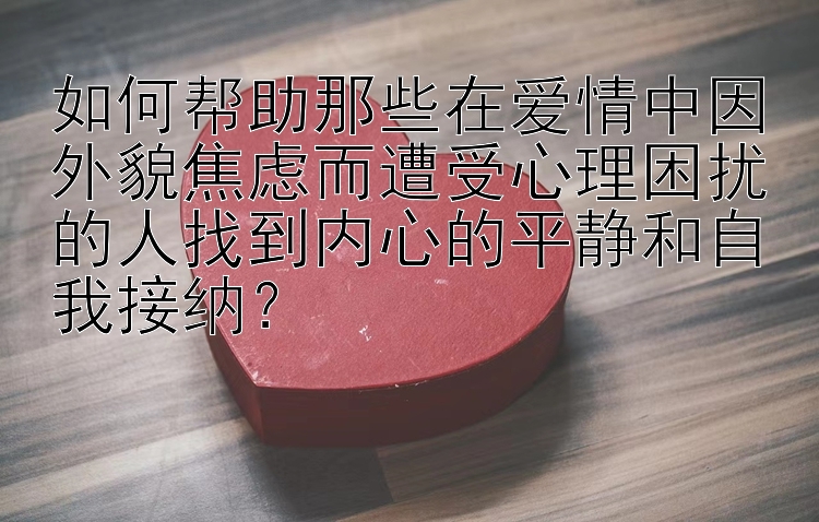 如何帮助那些在爱情中因外貌焦虑而遭受心理困扰的人找到内心的平静和自我接纳？